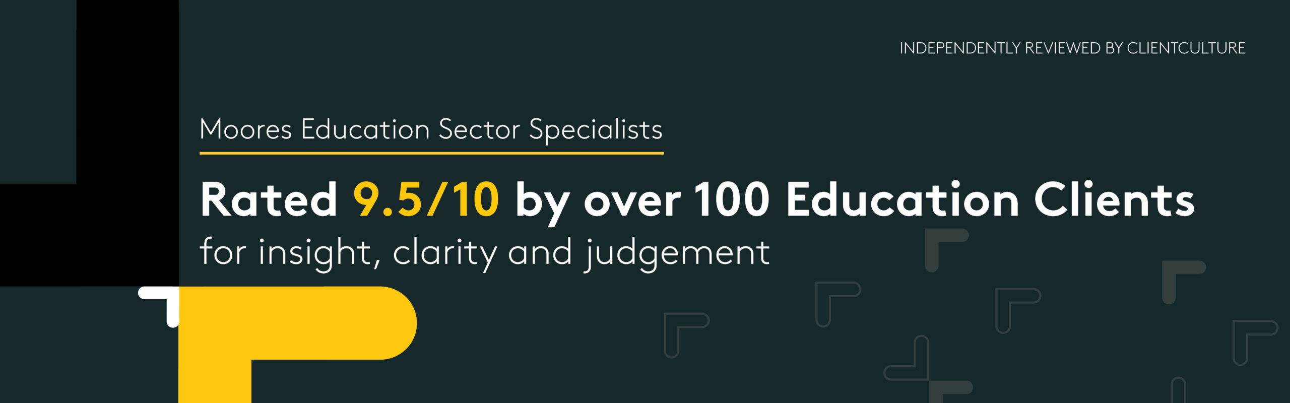 Independently reviewed by ClientCulture
Moores Education Sector Specialists
Rated 9.5/10 by over 100 Education Clients for insight, clarity and judgement